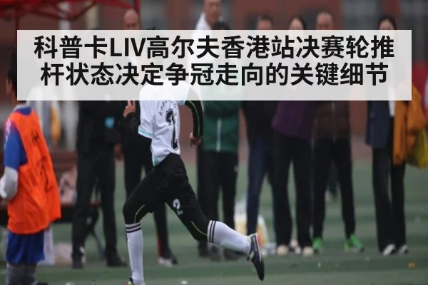 科普卡LIV高尔夫香港站决赛轮推杆状态决定争冠走向的关键细节