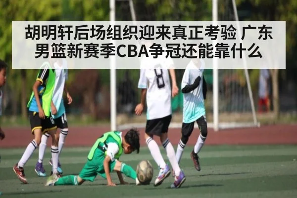 胡明轩后场组织迎来真正考验 广东男篮新赛季CBA争冠还能靠什么