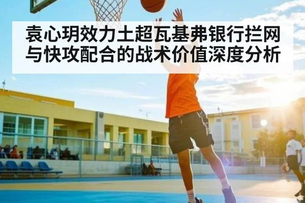 袁心玥效力土超瓦基弗银行拦网与快攻配合的战术价值深度分析