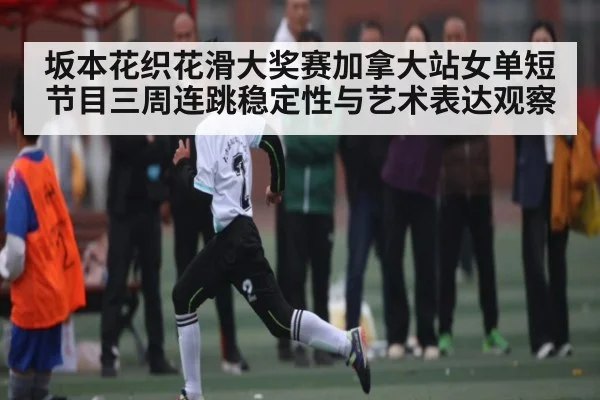 坂本花织花滑大奖赛加拿大站女单短节目三周连跳稳定性与艺术表达观察