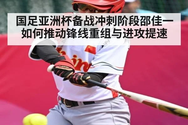 国足亚洲杯备战冲刺阶段邵佳一如何推动锋线重组与进攻提速